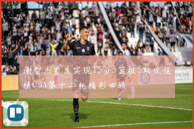 谢智杰首度实现15分5篮板5助攻佳绩CBA第十二轮精彩回顾