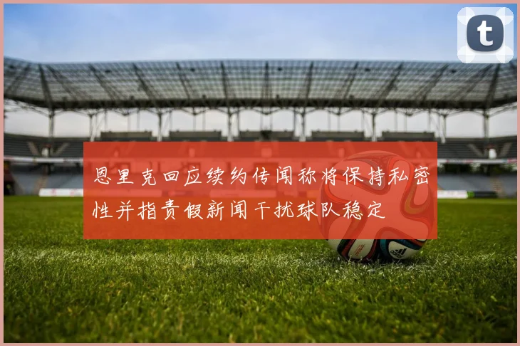 恩里克回应续约传闻称将保持私密性并指责假新闻干扰球队稳定