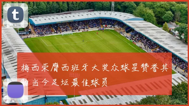 梅西荣膺西班牙大奖众球星赞誉其为当今足坛最佳球员