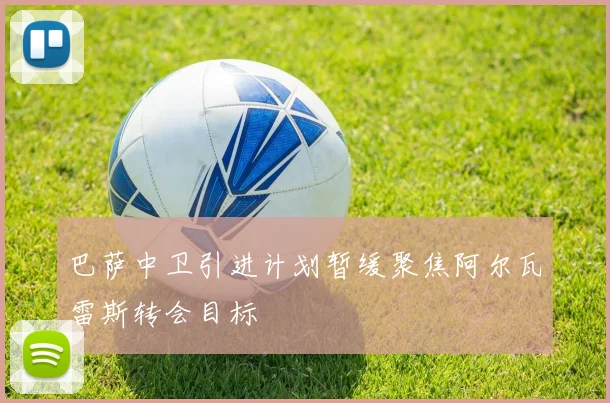 巴萨中卫引进计划暂缓聚焦阿尔瓦雷斯转会目标