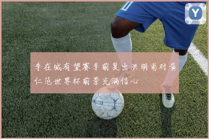 李在城有望赛季前复出洪明甫对黄仁范世界杯前景充满信心